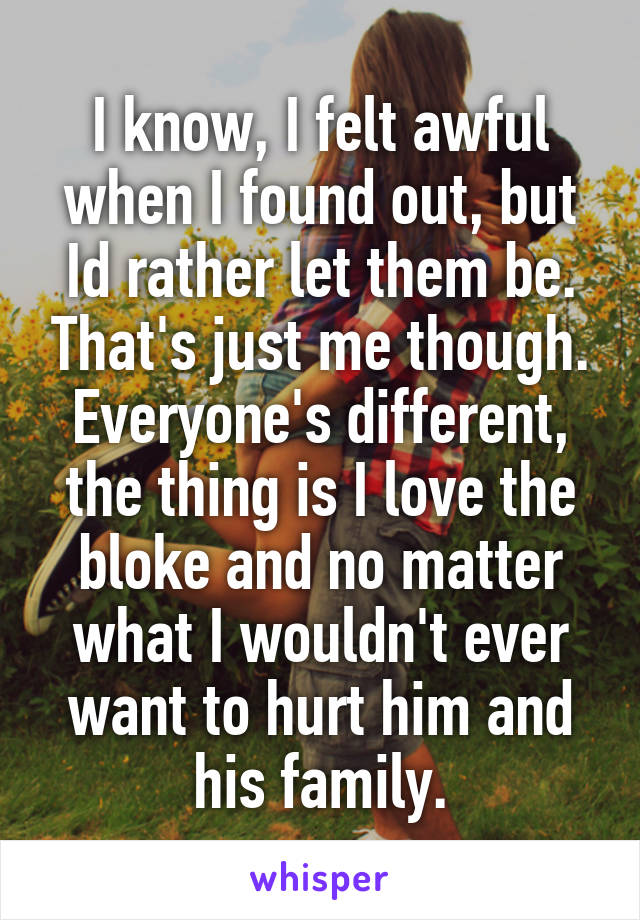 I know, I felt awful when I found out, but Id rather let them be. That's just me though. Everyone's different, the thing is I love the bloke and no matter what I wouldn't ever want to hurt him and his family.