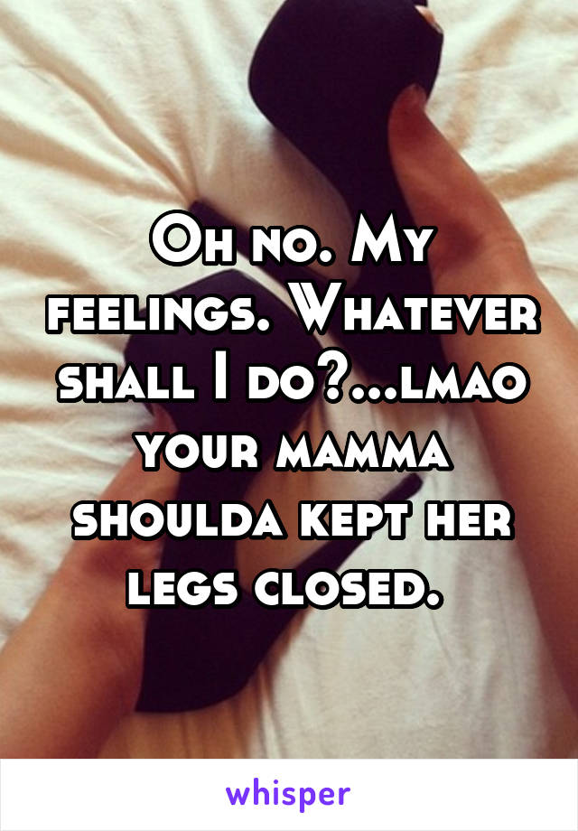 Oh no. My feelings. Whatever shall I do?...lmao your mamma shoulda kept her legs closed. 