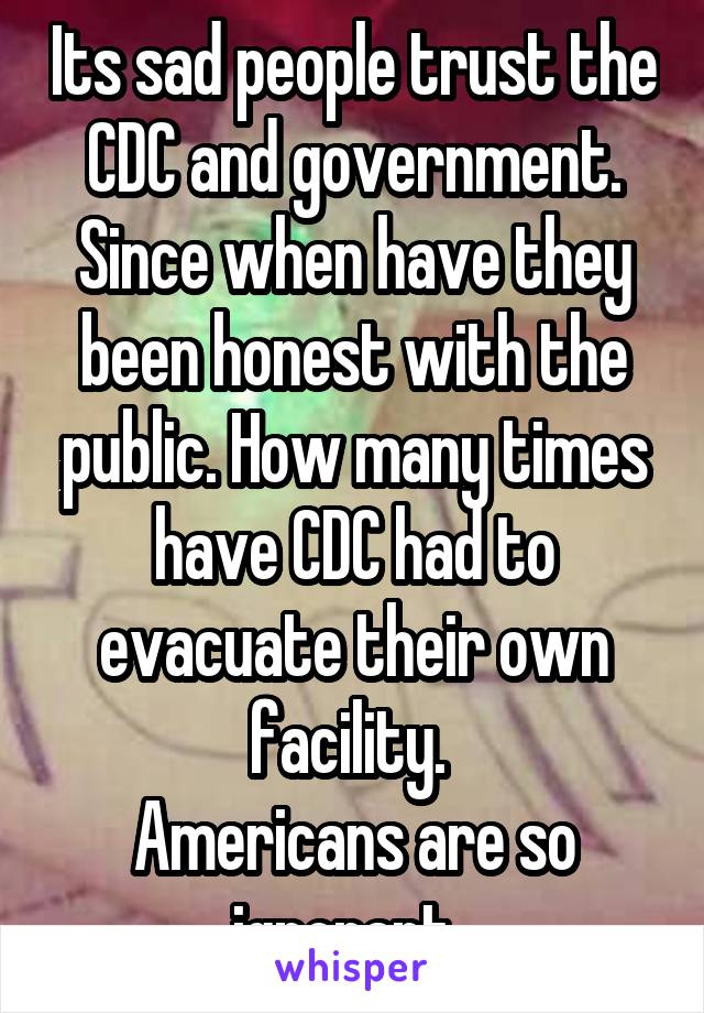 Its sad people trust the CDC and government. Since when have they been honest with the public. How many times have CDC had to evacuate their own facility. 
Americans are so ignorant. 