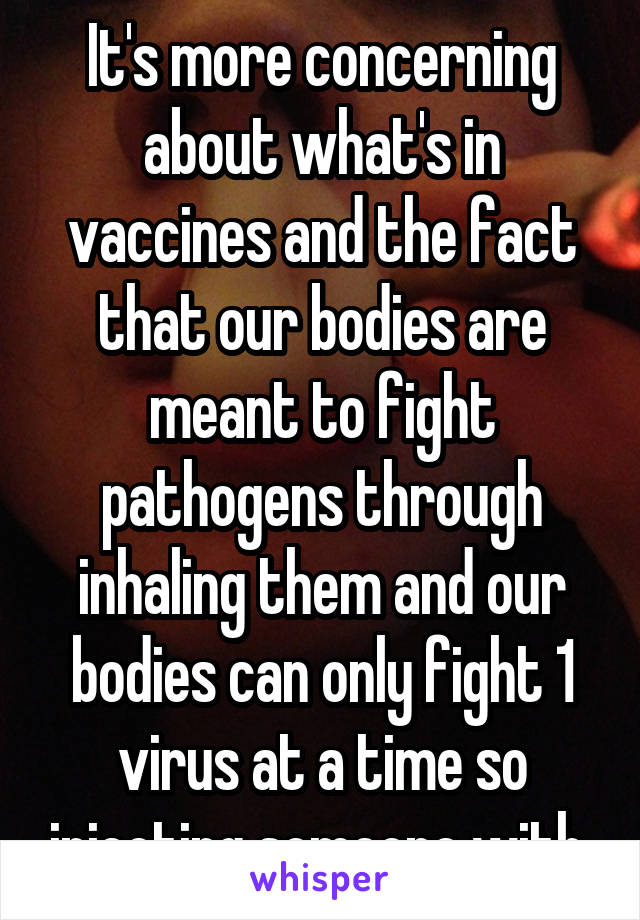 It's more concerning about what's in vaccines and the fact that our bodies are meant to fight pathogens through inhaling them and our bodies can only fight 1 virus at a time so injecting someone with 