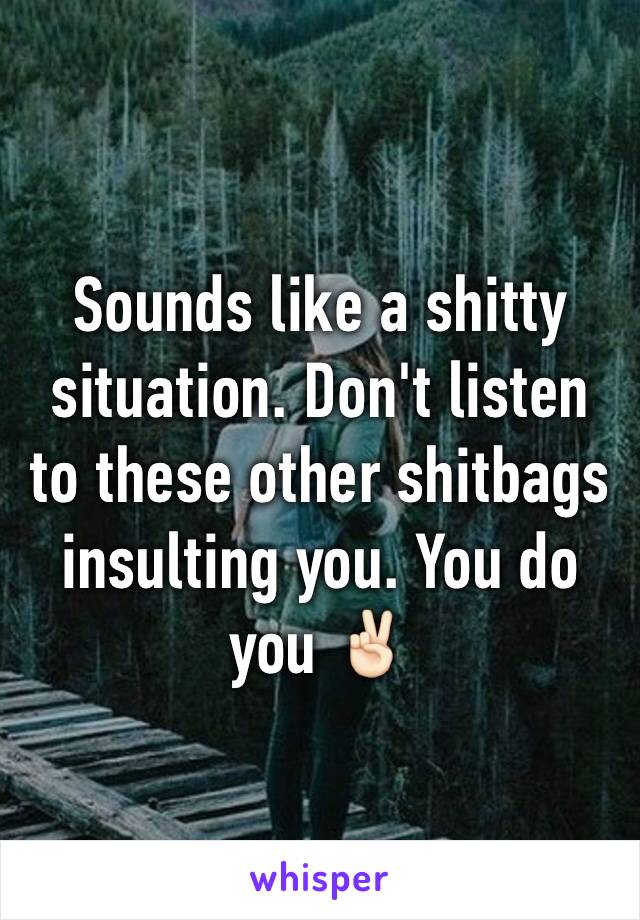 Sounds like a shitty situation. Don't listen to these other shitbags insulting you. You do you ✌🏻️