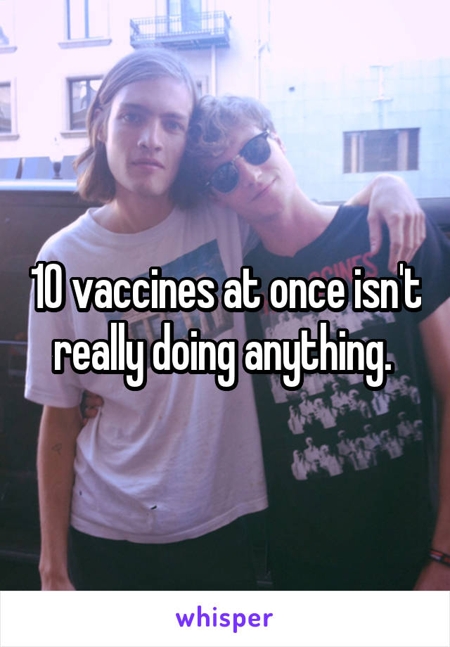 10 vaccines at once isn't really doing anything. 