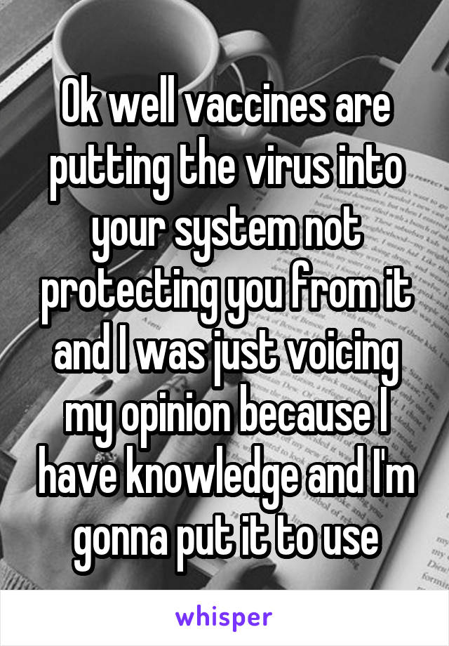 Ok well vaccines are putting the virus into your system not protecting you from it and I was just voicing my opinion because I have knowledge and I'm gonna put it to use