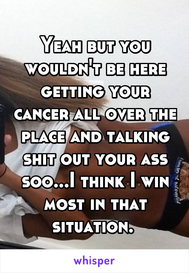 Yeah but you wouldn't be here getting your cancer all over the place and talking shit out your ass soo...I think I win most in that situation. 