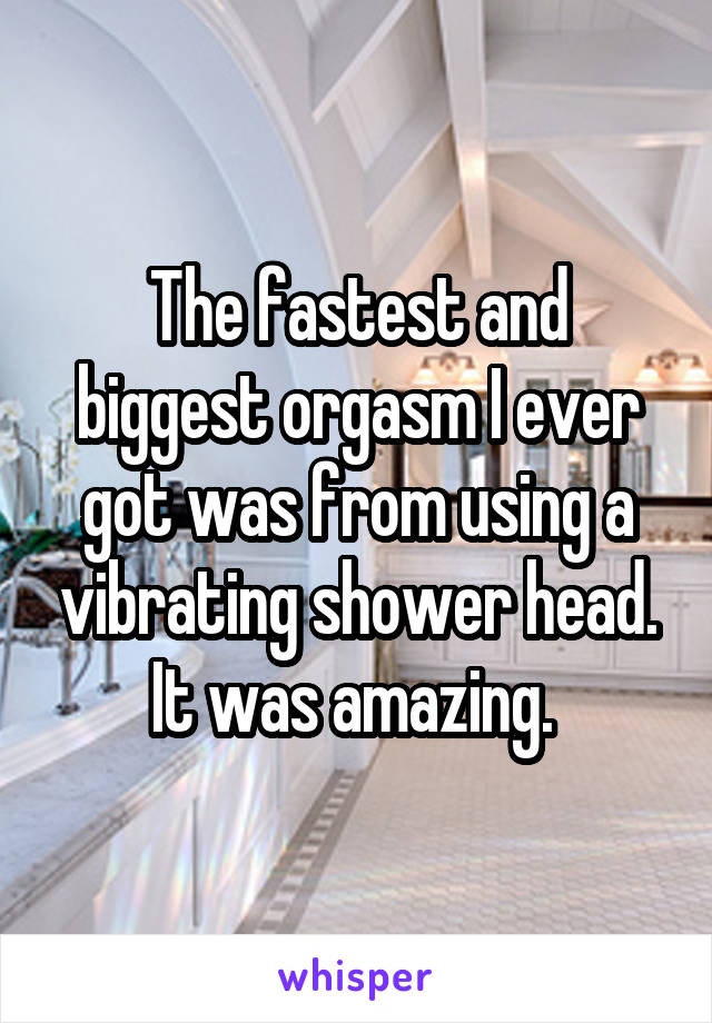 The fastest and biggest orgasm I ever got was from using a vibrating shower head. It was amazing. 