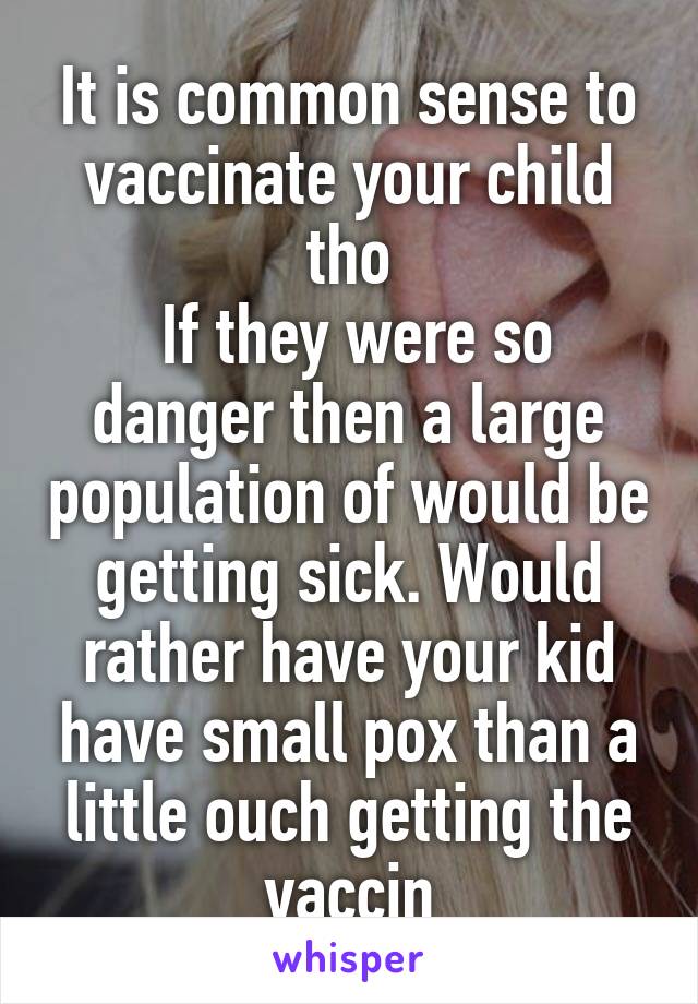 It is common sense to vaccinate your child tho
 If they were so danger then a large population of would be getting sick. Would rather have your kid have small pox than a little ouch getting the vaccin