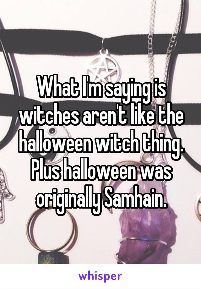 What I'm saying is witches aren't like the halloween witch thing. Plus halloween was originally Samhain.