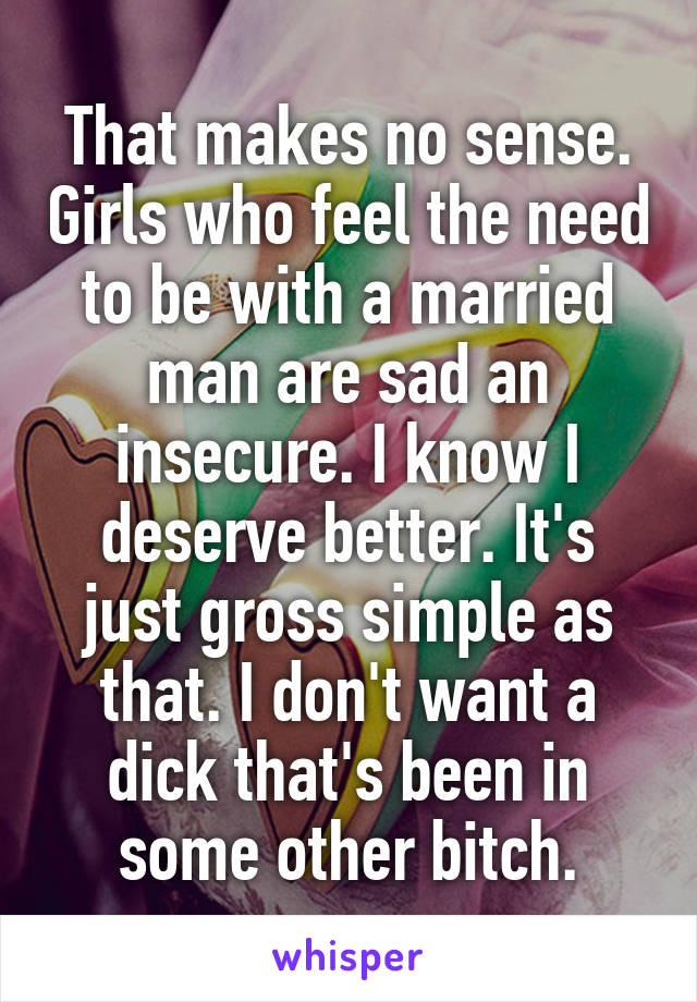 That makes no sense. Girls who feel the need to be with a married man are sad an insecure. I know I deserve better. It's just gross simple as that. I don't want a dick that's been in some other bitch.