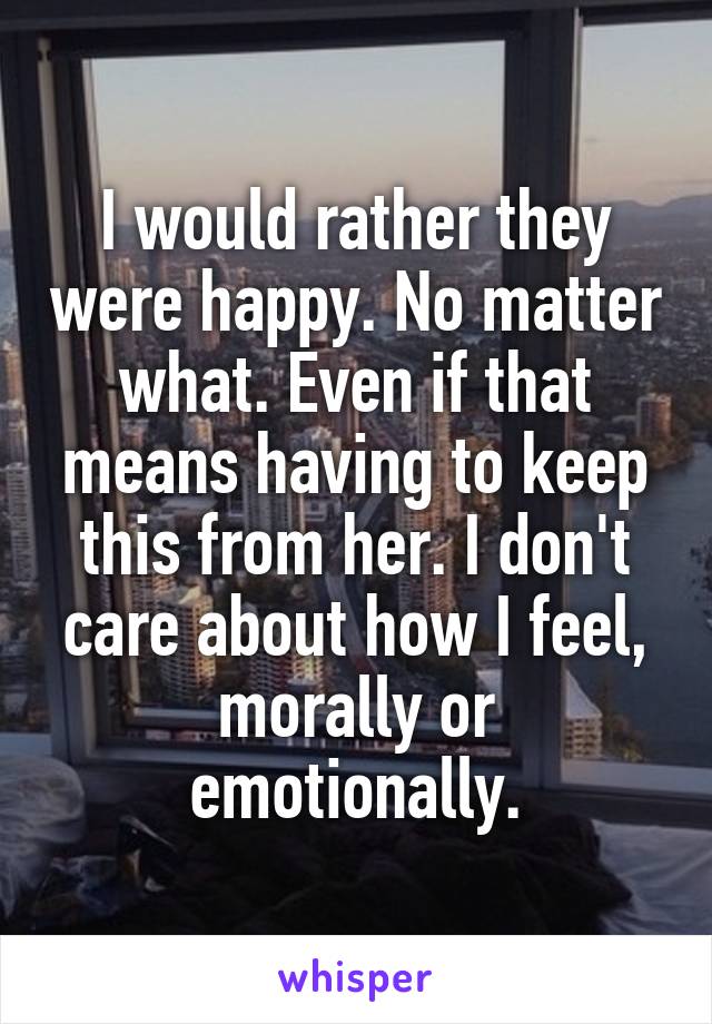 I would rather they were happy. No matter what. Even if that means having to keep this from her. I don't care about how I feel, morally or emotionally.