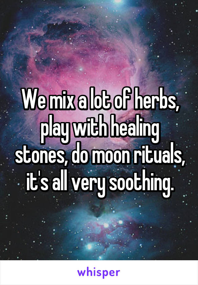 We mix a lot of herbs, play with healing stones, do moon rituals, it's all very soothing.