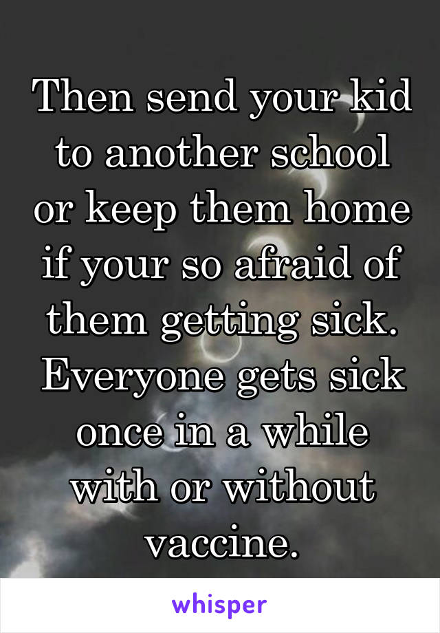 Then send your kid to another school or keep them home if your so afraid of them getting sick. Everyone gets sick once in a while with or without vaccine.