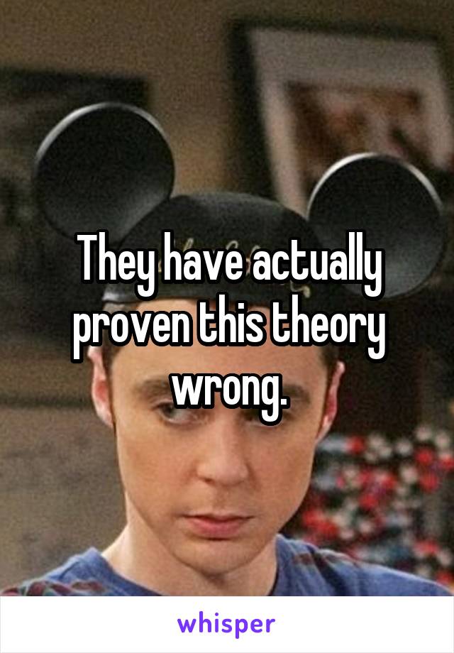 They have actually proven this theory wrong.