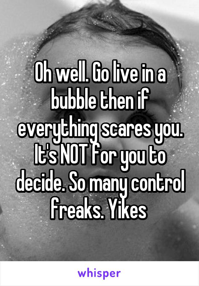 Oh well. Go live in a bubble then if everything scares you. It's NOT for you to decide. So many control freaks. Yikes 