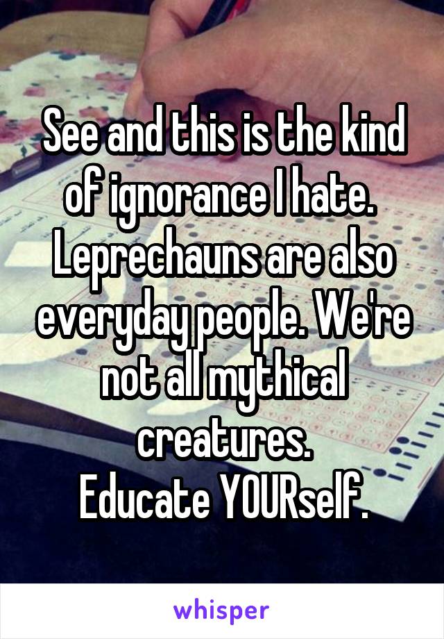 See and this is the kind of ignorance I hate. 
Leprechauns are also everyday people. We're not all mythical creatures.
Educate YOURself.