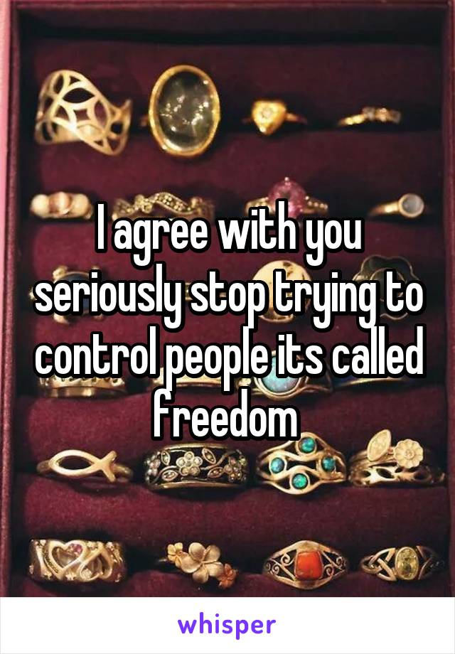 I agree with you seriously stop trying to control people its called freedom 