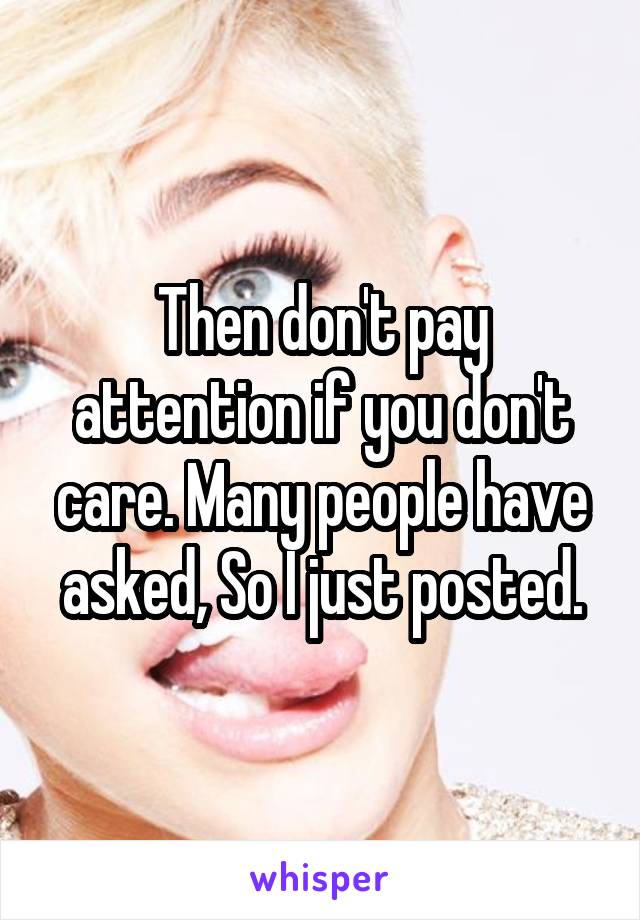 Then don't pay attention if you don't care. Many people have asked, So I just posted.