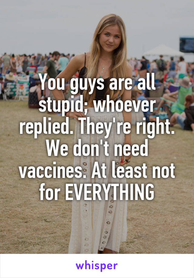 You guys are all stupid; whoever replied. They're right. We don't need vaccines. At least not for EVERYTHING