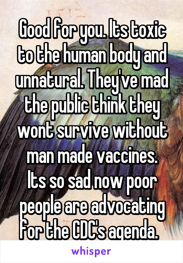 Good for you. Its toxic to the human body and unnatural. They've mad the public think they wont survive without man made vaccines.
Its so sad now poor people are advocating for the CDC's agenda.  