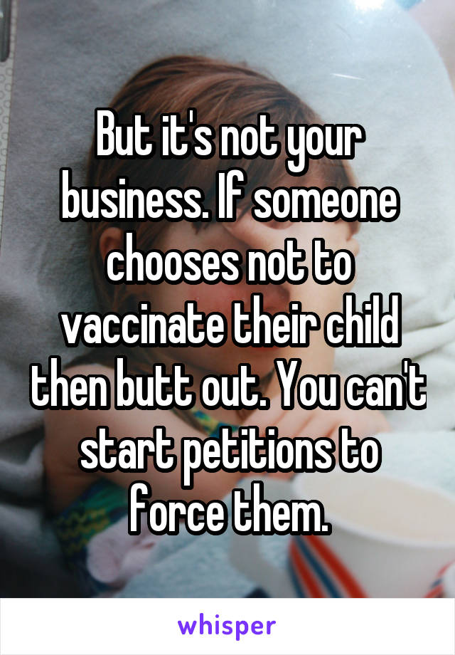 But it's not your business. If someone chooses not to vaccinate their child then butt out. You can't start petitions to force them.