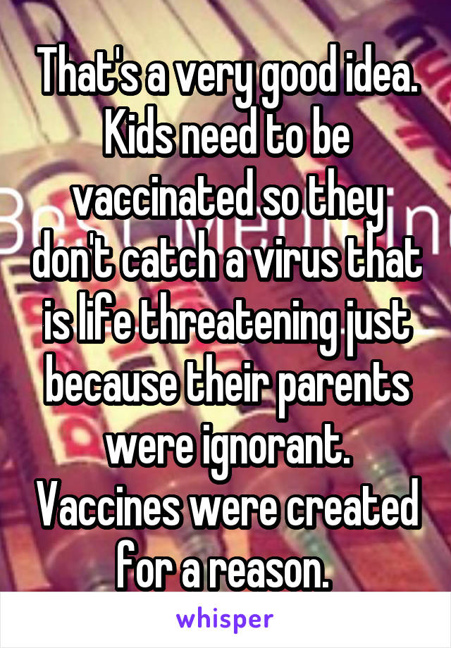 That's a very good idea. Kids need to be vaccinated so they don't catch a virus that is life threatening just because their parents were ignorant. Vaccines were created for a reason. 