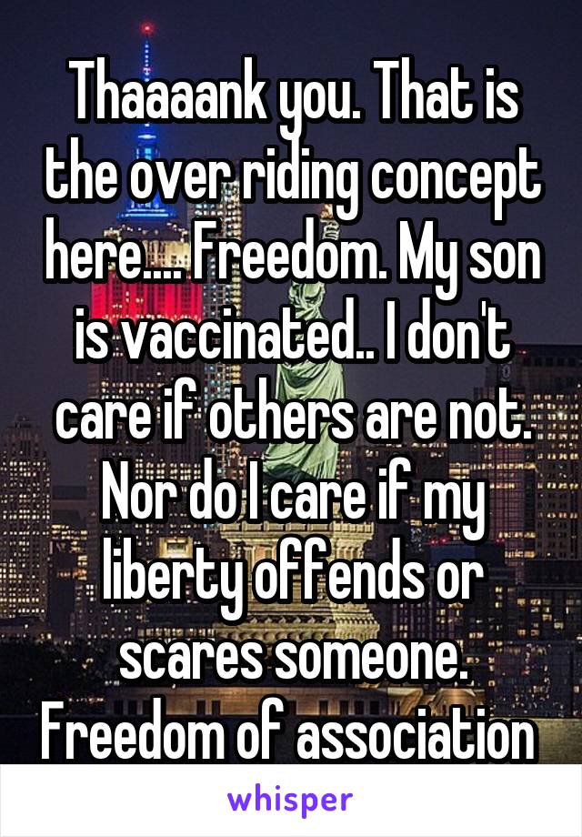 Thaaaank you. That is the over riding concept here.... Freedom. My son is vaccinated.. I don't care if others are not. Nor do I care if my liberty offends or scares someone. Freedom of association 