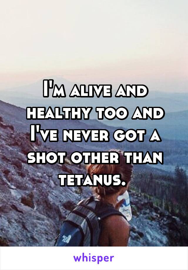 I'm alive and healthy too and I've never got a shot other than tetanus. 