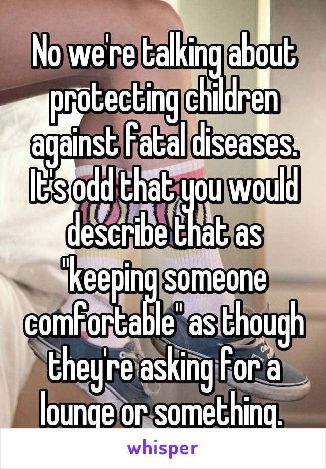 No we're talking about protecting children against fatal diseases. It's odd that you would describe that as "keeping someone comfortable" as though they're asking for a lounge or something. 