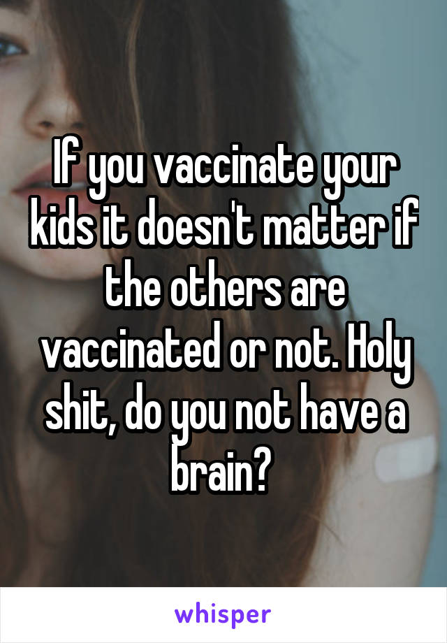 If you vaccinate your kids it doesn't matter if the others are vaccinated or not. Holy shit, do you not have a brain? 