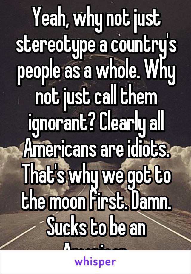 Yeah, why not just stereotype a country's people as a whole. Why not just call them ignorant? Clearly all Americans are idiots. That's why we got to the moon first. Damn. Sucks to be an American.