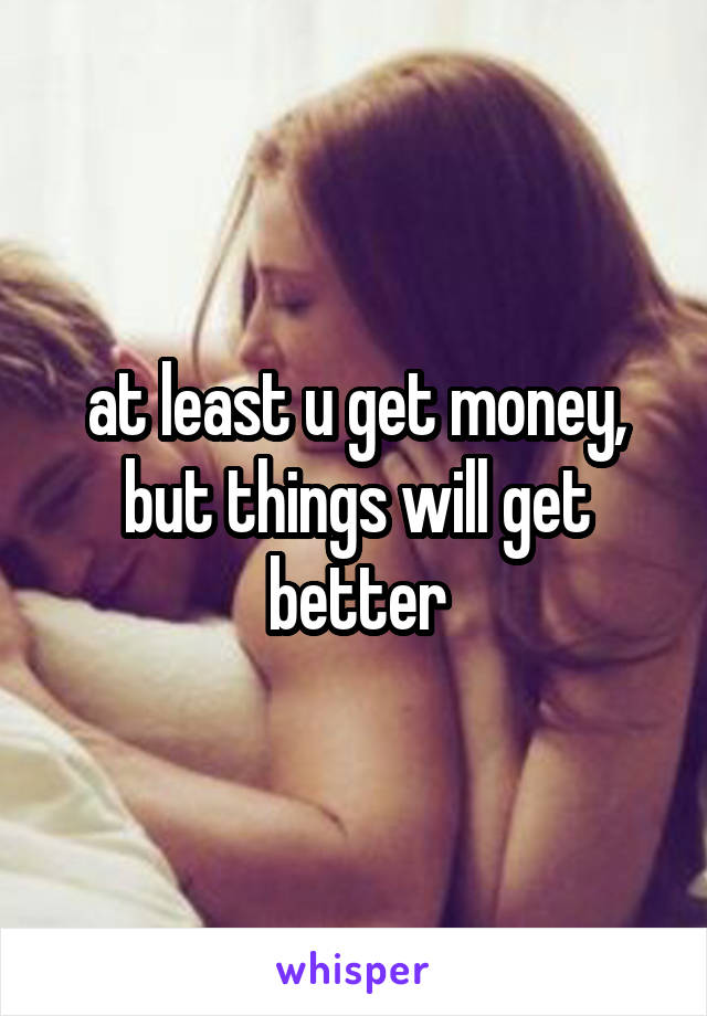 at least u get money, but things will get better