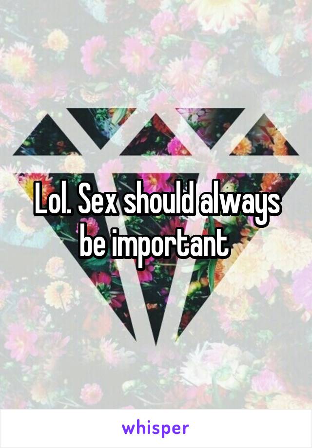 Lol. Sex should always be important 