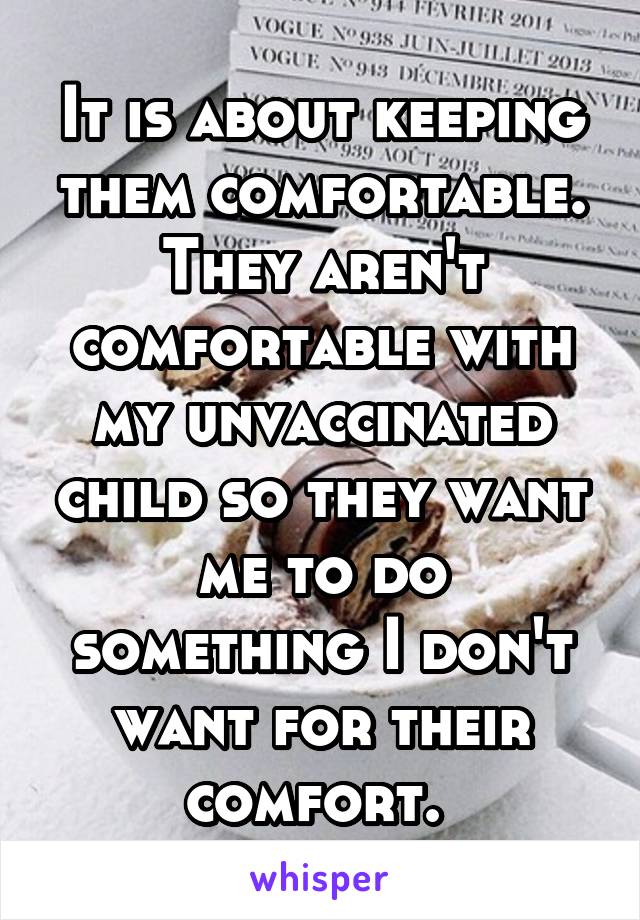 It is about keeping them comfortable. They aren't comfortable with my unvaccinated child so they want me to do something I don't want for their comfort. 