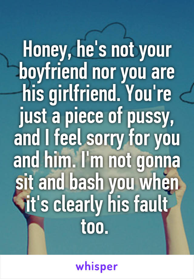 Honey, he's not your boyfriend nor you are his girlfriend. You're just a piece of pussy, and I feel sorry for you and him. I'm not gonna sit and bash you when it's clearly his fault too. 