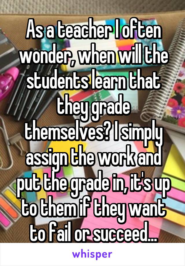 As a teacher I often wonder, when will the students learn that they grade themselves? I simply assign the work and put the grade in, it's up to them if they want to fail or succeed...