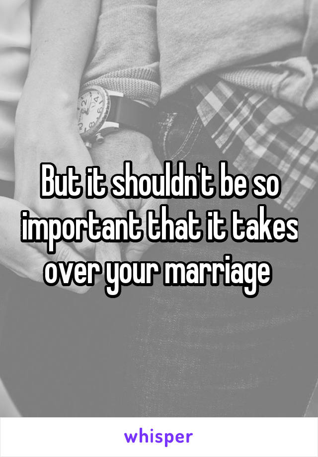 But it shouldn't be so important that it takes over your marriage 