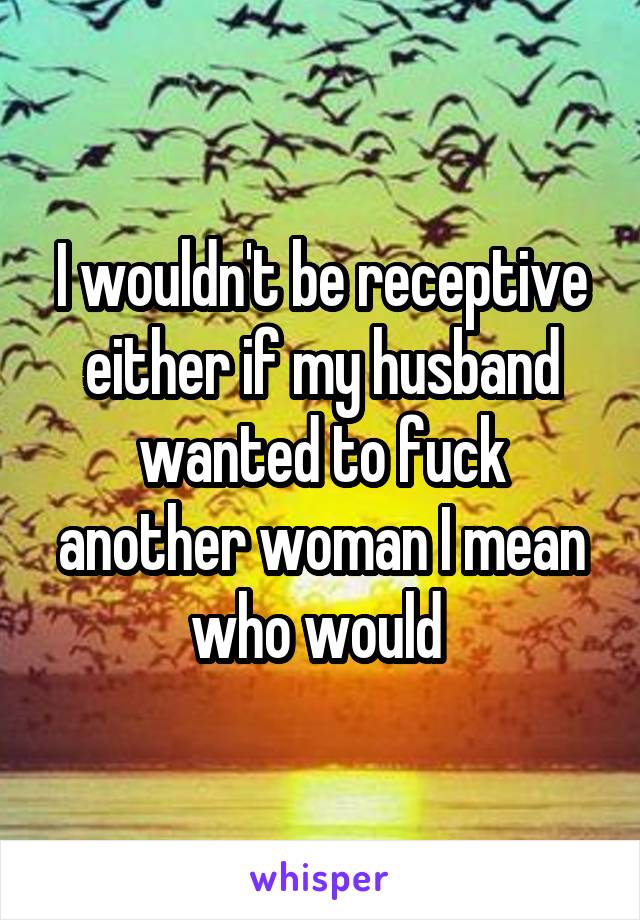 I wouldn't be receptive either if my husband wanted to fuck another woman I mean who would 