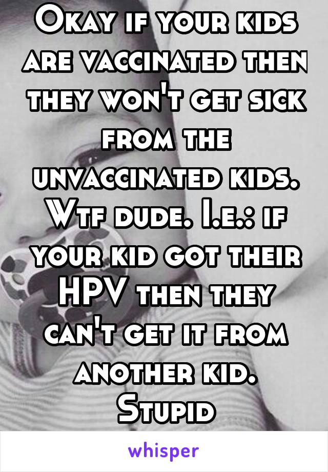 Okay if your kids are vaccinated then they won't get sick from the unvaccinated kids. Wtf dude. I.e.: if your kid got their HPV then they can't get it from another kid. Stupid
