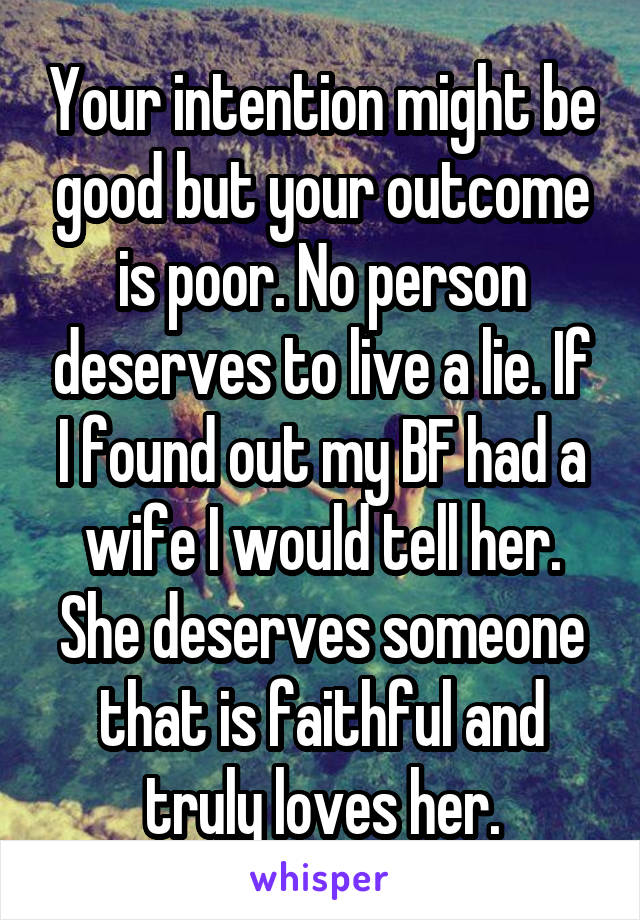 Your intention might be good but your outcome is poor. No person deserves to live a lie. If I found out my BF had a wife I would tell her. She deserves someone that is faithful and truly loves her.