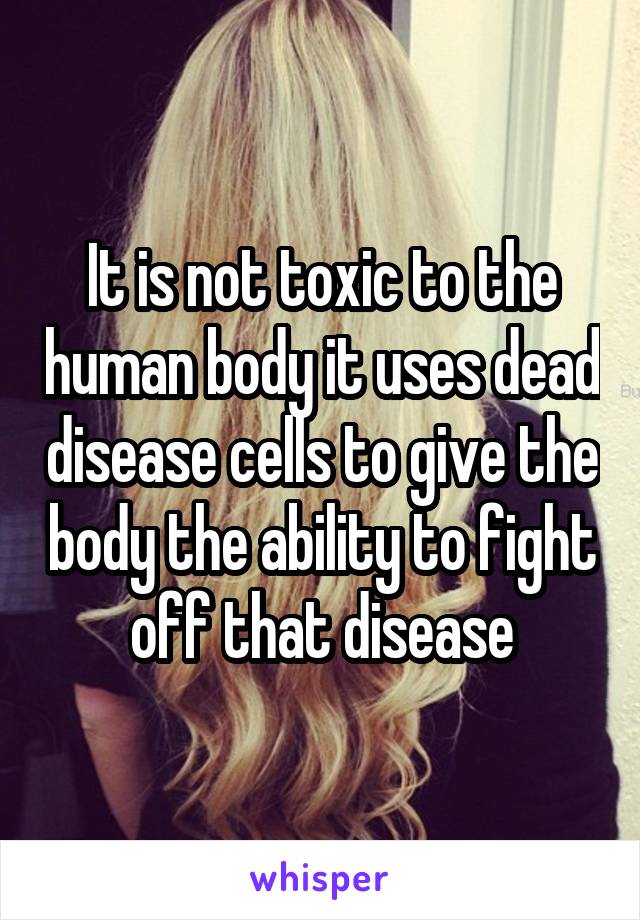 It is not toxic to the human body it uses dead disease cells to give the body the ability to fight off that disease