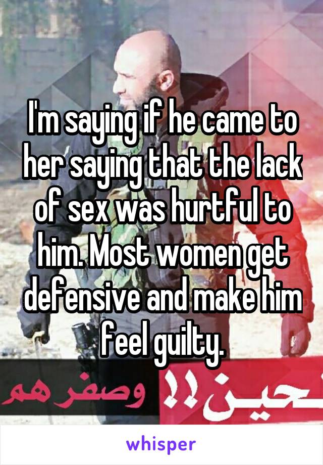 I'm saying if he came to her saying that the lack of sex was hurtful to him. Most women get defensive and make him feel guilty.