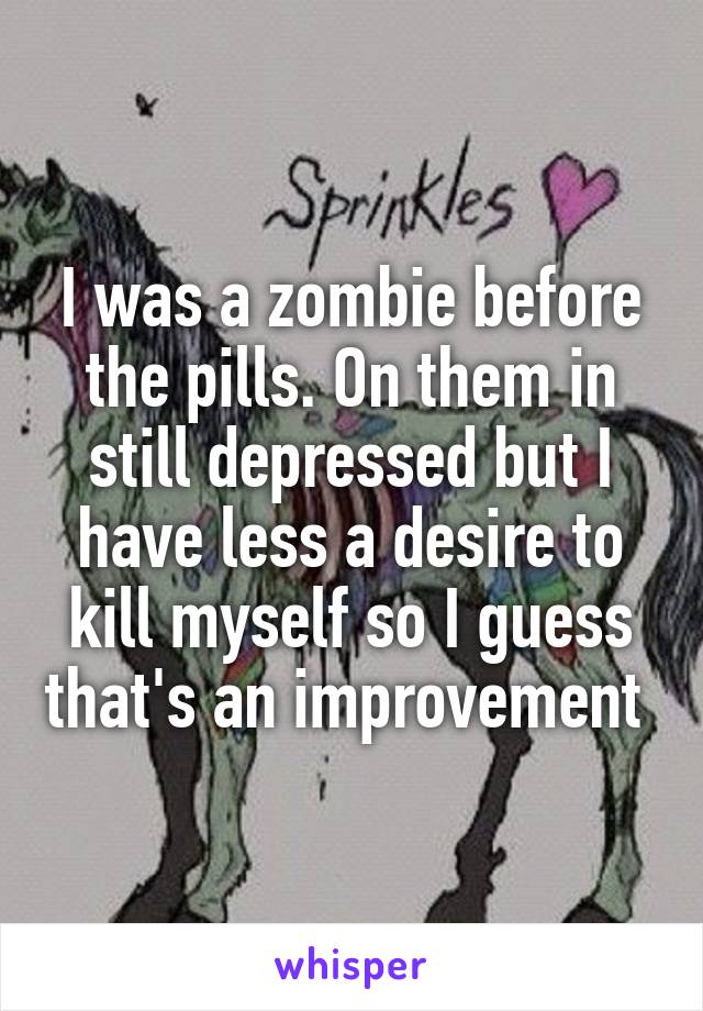 I was a zombie before the pills. On them in still depressed but I have less a desire to kill myself so I guess that's an improvement 