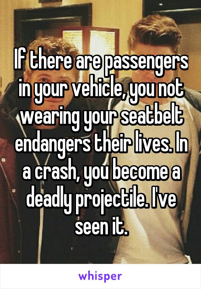 If there are passengers in your vehicle, you not wearing your seatbelt endangers their lives. In a crash, you become a deadly projectile. I've seen it.