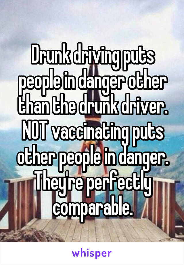 Drunk driving puts people in danger other than the drunk driver. NOT vaccinating puts other people in danger. They're perfectly comparable.