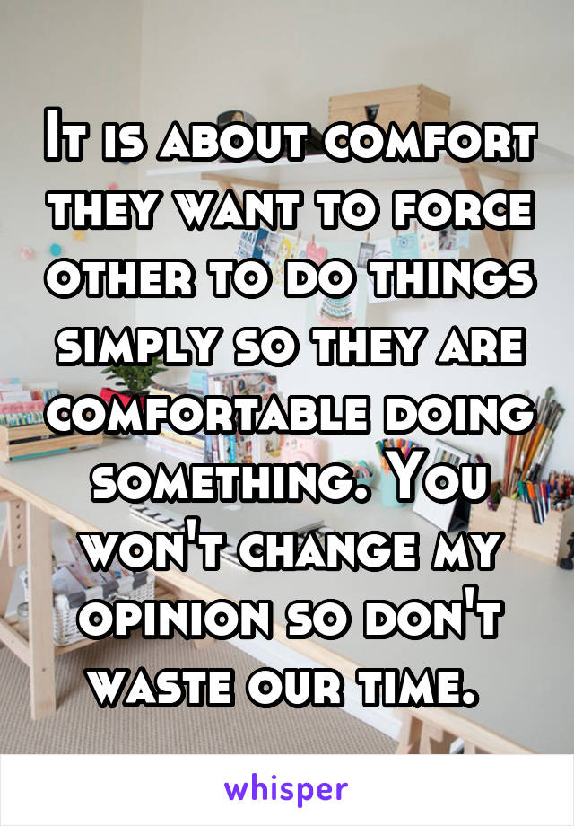 It is about comfort they want to force other to do things simply so they are comfortable doing something. You won't change my opinion so don't waste our time. 