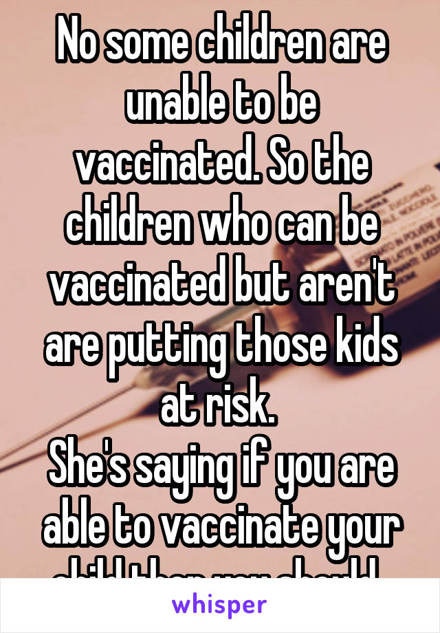 No some children are unable to be vaccinated. So the children who can be vaccinated but aren't are putting those kids at risk. 
She's saying if you are able to vaccinate your child then you should. 