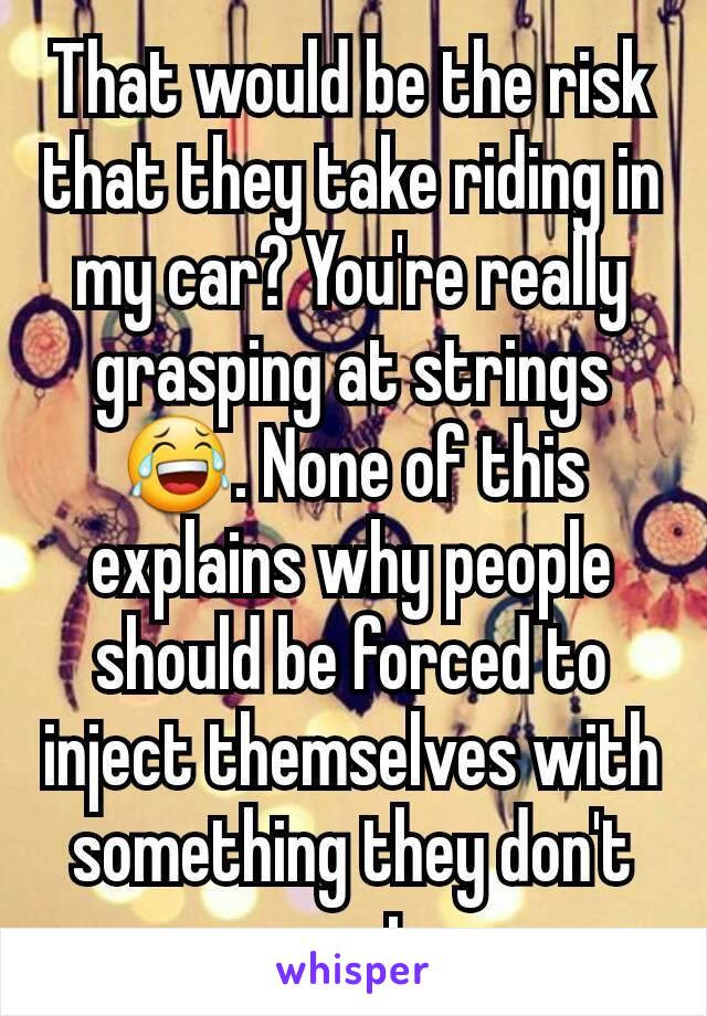 That would be the risk that they take riding in my car? You're really grasping at strings 😂. None of this explains why people should be forced to inject themselves with something they don't want.