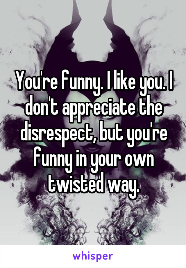 You're funny. I like you. I don't appreciate the disrespect, but you're funny in your own twisted way.