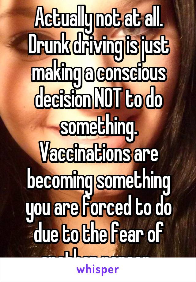 Actually not at all. Drunk driving is just making a conscious decision NOT to do something. Vaccinations are becoming something you are forced to do due to the fear of another person. 