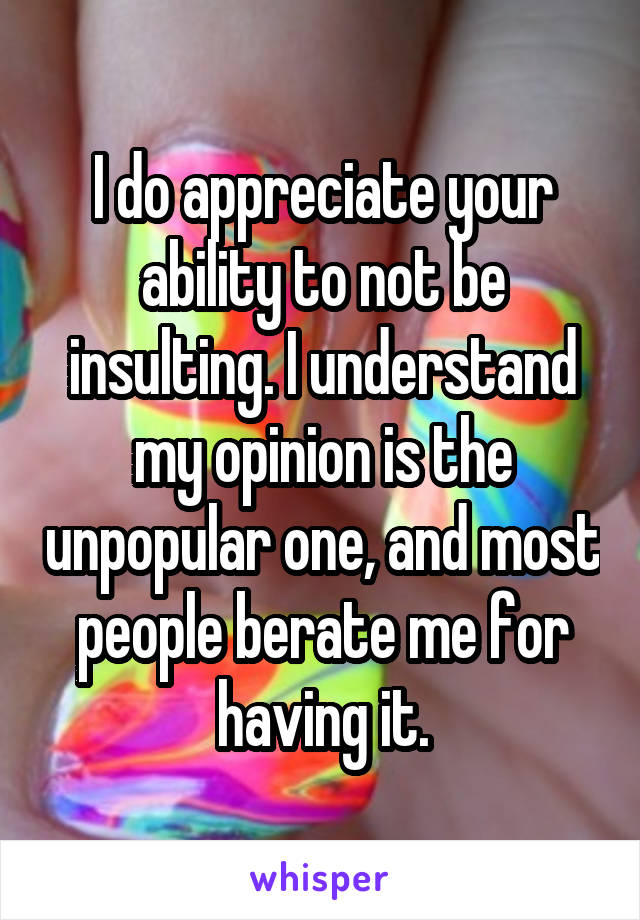 I do appreciate your ability to not be insulting. I understand my opinion is the unpopular one, and most people berate me for having it.