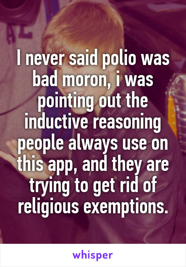 I never said polio was bad moron, i was pointing out the inductive reasoning people always use on this app, and they are trying to get rid of religious exemptions.